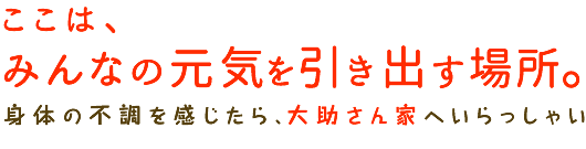 ここは、みんなが元気になれる家。身体の不調を感じたら、大助さん家へいらっしゃい。